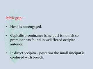 Pelvic grip :-
• Head is notengaged.
• Cephalic prominance (sinciput) is not felt so
prominent as found in well flexed occipito–
anterior.
• In directoccipito – posterior the small sinciput is
confused with breech.
 