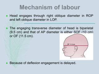  Head engages through right oblique diameter in ROP
and left oblique diameter in LOP.
 The engaging transverse diameter of head is biparietal
(9.5 cm) and that of AP diameter is either SOF (10 cm)
or OF (11.5 cm).
 Because of deflexion engagement is delayed.
 