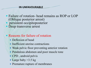 IN UNFAVOURABLE
 Failure of rotation- head remains as ROP or LOP
(Oblique posterior arrest)
 persistent occipitoposterior
 Deep transverse arrest
 Reasons for failure of rotation
 Deflexion of head
 Inefficient uterine contractions
 Weak pelvic floor preventing anterior rotation
 Pendulous abdomen and poor muscle tone
 CPD , android pelvis
 Large baby >3.5 kg
 Premature rupture of membranes
 