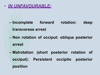 • IN UNFAVOURABLE:
– Incomplete forward rotation: deep
transverese arrest
– Non rotation of occiput: oblique posterior
arrest
– Malrotation (short posterior rotation of
occiput): Persistent occipito posterior
position
 