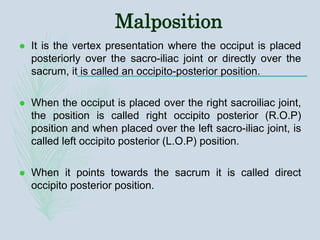 Malposition
 It is the vertex presentation where the occiput is placed
posteriorly over the sacro-iliac joint or directly over the
sacrum, it is called an occipito-posterior position.
 When the occiput is placed over the right sacroiliac joint,
the position is called right occipito posterior (R.O.P)
position and when placed over the left sacro-iliac joint, is
called left occipito posterior (L.O.P) position.
 When it points towards the sacrum it is called direct
occipito posterior position.
 