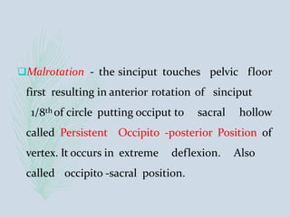 Malrotation - the sinciput touches pelvic floor
first resulting in anterior rotation of sinciput
1/8th of circle putting occiput to sacral hollow
called Persistent Occipito -posterior Position of
vertex. It occurs in extreme deflexion. Also
called occipito -sacral position.
 