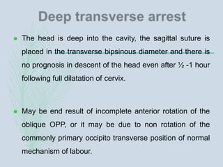 The head is deep into the cavity, the sagittal suture is
placed in the transverse bipsinous diameter and there is
no prognosis in descent of the head even after ½ -1 hour
following full dilatation of cervix.
 May be end result of incomplete anterior rotation of the
oblique OPP, or it may be due to non rotation of the
commonly primary occipito transverse position of normal
mechanism of labour.
 