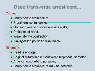 Causes:
 Faulty pelvic architecture
 Prominent ischial spine,
 Flat sacrum and convergent side walls,
 Deflexion of head,
 Weak uterine contraction,
 Laxity of the pelvic floor muscles.
Diagnosis
 Head is engaged
 Sagittal suture lies in transverse bispinous diameter,
 Anterior fontanelle is palpable,
 Faulty pelvic architecture may be detected.
 