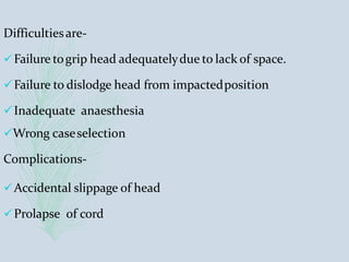Difficultiesare-
Failure togrip head adequatelydue to lack of space.
Failure to dislodge head from impactedposition
Inadequate anaesthesia
Wrong caseselection
Complications-
Accidental slippage of head
Prolapse of cord
 