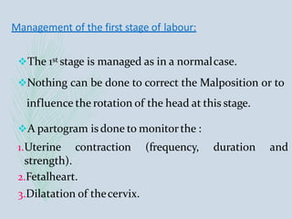 Management of the first stage of labour:
The 1st stage is managed as in a normalcase.
Nothing can be done to correct the Malposition or to
influence the rotation of the head at this stage.
A partogram is done to monitorthe :
1.Uterine contraction (frequency, duration and
strength).
2.Fetalheart.
3.Dilatation of thecervix.
 