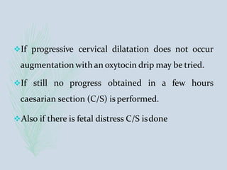 If progressive cervical dilatation does not occur
augmentation with an oxytocin drip may be tried.
If still no progress obtained in a few hours
caesarian section (C/S) isperformed.
Also if there is fetal distress C/S isdone
 