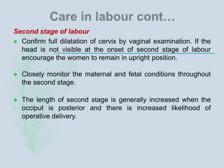 Second stage of labour
 Confirm full dilatation of cervix by vaginal examination. If the
head is not visible at the onset of second stage of labour
encourage the women to remain in upright position.
 Closely monitor the maternal and fetal conditions throughout
the second stage.
 The length of second stage is generally increased when the
occiput is posterior and there is increased likelihood of
operative delivery.
 