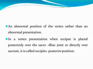⚫An abnormal position of the vertex rather than an
abnormal presentation.
⚫In a vertex presentation when occiput is placed
posteriorly over the sacro -illiac joint or directly over
sacrum, it is called occipito -posteriorposition.
 