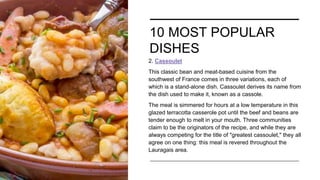 10 MOST POPULAR
DISHES
2. Cassoulet
This classic bean and meat-based cuisine from the
southwest of France comes in three variations, each of
which is a stand-alone dish. Cassoulet derives its name from
the dish used to make it, known as a cassole.
The meal is simmered for hours at a low temperature in this
glazed terracotta casserole pot until the beef and beans are
tender enough to melt in your mouth. Three communities
claim to be the originators of the recipe, and while they are
always competing for the title of "greatest cassoulet," they all
agree on one thing: this meal is revered throughout the
Lauragais area.
 