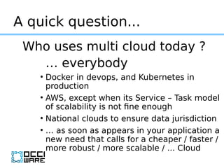A quick question...
Who uses multi cloud today ?
… everybody
●
Docker in devops, and Kubernetes in
production
●
AWS, excep...