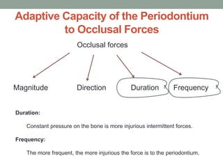 Adaptive Capacity of the Periodontium
to Occlusal Forces
Occlusal forces
Magnitude Direction Duration Frequency
Duration:
Constant pressure on the bone is more injurious intermittent forces.
Frequency:
The more frequent, the more injurious the force is to the periodontium.
 
