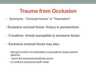 Trauma from Occlusion
 Synonyms : “Occlusal trauma” or “Traumatism”
 Excessive occlusal forces injury to periodontium.
 Furcations most susceptible to excessive forces
 Excessive occlusal forces may also:
• disrupt function of masticatory musculature cause painful
spasms,
• injure the temporomandibular joints,
• or produce excessive tooth wear.
 