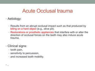 Acute Occlusal trauma
• Aetiology:
• Results from an abrupt occlusal impact such as that produced by
biting on a hard object (e.g., olive pit).
• Restorations or prosthetic appliances that interfere with or alter the
direction of occlusal forces on the teeth may also induce acute
trauma.
• Clinical signs:
• tooth pain,
• sensitivity to percussion,
• and increased tooth mobility.
• .
 