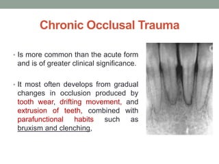 Chronic Occlusal Trauma
• Is more common than the acute form
and is of greater clinical significance.
• It most often develops from gradual
changes in occlusion produced by
tooth wear, drifting movement, and
extrusion of teeth, combined with
parafunctional habits such as
bruxism and clenching,
 