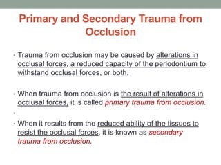 Primary and Secondary Trauma from
Occlusion
• Trauma from occlusion may be caused by alterations in
occlusal forces, a reduced capacity of the periodontium to
withstand occlusal forces, or both.
• When trauma from occlusion is the result of alterations in
occlusal forces, it is called primary trauma from occlusion.
•
• When it results from the reduced ability of the tissues to
resist the occlusal forces, it is known as secondary
trauma from occlusion.
 