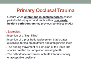 Primary Occlusal Trauma
• Occurs when alterations in occlusal forces causes
periodontal injury around teeth with a previously
healthy periodontium (no previous bone loss or AL)
Examples:
o Insertion of a “high filling”
o Insertion of a prosthetic replacement that creates
excessive forces on abutment and antagonistic teeth
o The drifting movement or extrusion of the teeth into
spaces created by unreplaced missing teeth
o The orthodontic movement of teeth into functionally
unacceptable positions
 