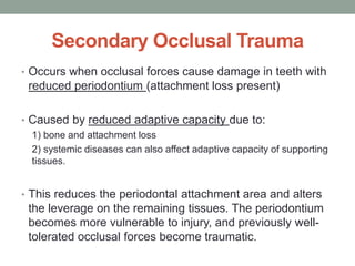 Secondary Occlusal Trauma
• Occurs when occlusal forces cause damage in teeth with
reduced periodontium (attachment loss present)
• Caused by reduced adaptive capacity due to:
1) bone and attachment loss
2) systemic diseases can also affect adaptive capacity of supporting
tissues.
• This reduces the periodontal attachment area and alters
the leverage on the remaining tissues. The periodontium
becomes more vulnerable to injury, and previously well-
tolerated occlusal forces become traumatic.
 