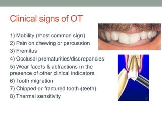 Clinical signs of OT
1) Mobility (most common sign)
2) Pain on chewing or percussion
3) Fremitus
4) Occlusal prematurities/discrepancies
5) Wear facets & abfractions in the
presence of other clinical indicators
6) Tooth migration
7) Chipped or fractured tooth (teeth)
8) Thermal sensitivity
 