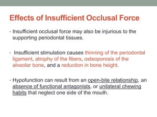 Effects of Insufficient Occlusal Force
• Insufficient occlusal force may also be injurious to the
supporting periodontal tissues.
• Insufficient stimulation causes thinning of the periodontal
ligament, atrophy of the fibers, osteoporosis of the
alveolar bone, and a reduction in bone height.
• Hypofunction can result from an open-bite relationship, an
absence of functional antagonists, or unilateral chewing
habits that neglect one side of the mouth.
 