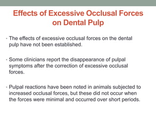 Effects of Excessive Occlusal Forces
on Dental Pulp
• The effects of excessive occlusal forces on the dental
pulp have not been established.
• Some clinicians report the disappearance of pulpal
symptoms after the correction of excessive occlusal
forces.
• Pulpal reactions have been noted in animals subjected to
increased occlusal forces, but these did not occur when
the forces were minimal and occurred over short periods.
 