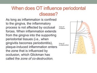 When does OT influence periodontal
disease?
As long as inflammation is confined
to the gingiva, the inflammatory
process is not affected by occlusal
forces. When inflammation extends
from the gingiva into the supporting
periodontal tissues (i.e., when
gingivitis becomes periodontitis),
plaque-induced inflammation enters
the zone that is influenced by
occlusion, which Glickman has
called the zone of co-destruction.
 