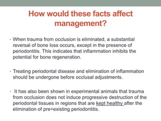 How would these facts affect
management?
• When trauma from occlusion is eliminated, a substantial
reversal of bone loss occurs, except in the presence of
periodontitis. This indicates that inflammation inhibits the
potential for bone regeneration.
• Treating periodontal disease and elimination of inflammation
should be undergone before occlusal adjustments.
• It has also been shown in experimental animals that trauma
from occlusion does not induce progressive destruction of the
periodontal tissues in regions that are kept healthy after the
elimination of pre=existing periodontitis.
 