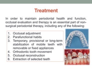 Treatment
In order to maintain periodontal health and function,
occlusal evaluation and therapy is an essential part of non-
surgical periodontal therapy, including any of the following:
1. Occlusal adjustment
2. Parafunctional habits
3. Temporary, provisional or long-term
stabilization of mobile teeth with
removable or fixed appliances
4. Orthodontic tooth movement
5. Occlusal reconstruction
6. Extraction of selected teeth
 