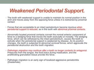 Weakened Periodontal Support.
• The tooth with weakened support is unable to maintain its normal position in the
arch and moves away from the opposing force unless it is restrained by proximal
contact
• Forces that are acceptable to an intact periodontium become injurious when
periodontal support is reduced, as in the tooth with abnormal proximal contacts.
• Abnormally located proximal contacts convert the normal anterior component of
force to a wedging force that moves the tooth occlusally or incisally. The wedging
force, which can be withstood by the intact periodontium, causes the tooth to
extrude when the periodontal support is weakened by disease. As its position
changes, the tooth is subjected to abnormal occlusal forces, which aggravate the
periodontal destruction and the tooth migration.
• Pathologic migration may continue after a tooth no longer contacts its antagonist.
Pressures from the tongue, the food bolus during mastication, and the
proliferating granulation tissue provide the force.
• Pathologic migration is an early sign of localized aggressive periodontitis
(Diastemata)
 