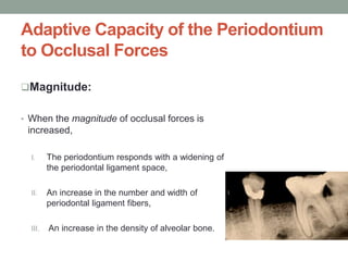 Adaptive Capacity of the Periodontium
to Occlusal Forces
Magnitude:
• When the magnitude of occlusal forces is
increased,
I. The periodontium responds with a widening of
the periodontal ligament space,
II. An increase in the number and width of
periodontal ligament fibers,
III. An increase in the density of alveolar bone.
 