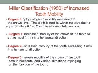 Miller Classification (1950) of Increased
Tooth Mobility
Degree 0: “physiological” mobility measured at
the crown level. The tooth is mobile within the alveolus to
approximately 0.1–0.2 mm in a horizontal direction.
 Degree 1: increased mobility of the crown of the tooth to
at the most 1 mm in a horizontal direction.
Degree 2: increased mobility of the tooth exceeding 1 mm
in a horizontal direction.
Degree 3: severe mobility of the crown of the tooth
both in horizontal and vertical directions impinging
on the function of the tooth.
 