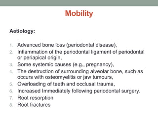 Mobility
Aetiology:
1. Advanced bone loss (periodontal disease),
2. Inflammation of the periodontal ligament of periodontal
or periapical origin,
3. Some systemic causes (e.g., pregnancy),
4. The destruction of surrounding alveolar bone, such as
occurs with osteomyelitis or jaw tumours,
5. Overloading of teeth and occlusal trauma,
6. Increased Immediately following periodontal surgery.
7. Root resorption
8. Root fractures
 