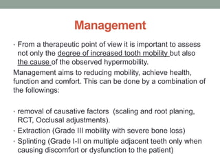 Management
• From a therapeutic point of view it is important to assess
not only the degree of increased tooth mobility but also
the cause of the observed hypermobility.
Management aims to reducing mobility, achieve health,
function and comfort. This can be done by a combination of
the followings:
• removal of causative factors (scaling and root planing,
RCT, Occlusal adjustments).
• Extraction (Grade III mobility with severe bone loss)
• Splinting (Grade I-II on multiple adjacent teeth only when
causing discomfort or dysfunction to the patient)
 