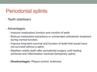 Periodontal splints
• Teeth stabilisers
• Advantages:
Improve masticatory function and comfort of teeth
Reduce inadvertent extractions or unintended orthodontic treatment
during normal function.
Improve long-term survival and function of teeth that would have
not survived without a splint.
Stabilise mobile teeth after periodontal surgery until healing
achieved and inflammation resolved (temporary splint)
Disadvantages: Plaque control, bulkiness
 