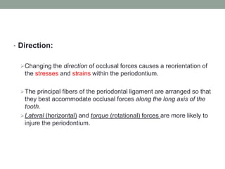 • Direction:
Changing the direction of occlusal forces causes a reorientation of
the stresses and strains within the periodontium.
The principal fibers of the periodontal ligament are arranged so that
they best accommodate occlusal forces along the long axis of the
tooth.
Lateral (horizontal) and torque (rotational) forces are more likely to
injure the periodontium.
 