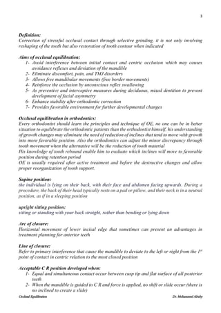 3
Occlusal Equilibration Dr. Mohammed Alruby
Definition:
Correction of stressful occlusal contact through selective grinding, it is not only involving
reshaping of the tooth but also restoration of tooth contour when indicated
Aims of occlusal equilibration:
1- Avoid interference between initial contact and centric occlusion which may causes
avoidance reflexes and deviation of the mandible
2- Eliminate discomfort, pain, and TMJ disorders
3- Allows free mandibular movements (free border movements)
4- Reinforce the occlusion by unconscious reflex swallowing
5- As preventive and interceptive measures during deciduous, mixed dentition to prevent
development of facial asymmetry
6- Enhance stability after orthodontic correction
7- Provides favorable environment for further developmental changes
Occlusal equilibration in orthodontics:
Every orthodontist should learn the principles and technique of OE, no one can be in better
situation to equilibrate the orthodontic patients than the orthodontist himself, his understanding
of growth changes may eliminate the need of reduction of inclines that tend to move with growth
into more favorable position. Also the orthodontics can adjust the minor discrepancy through
tooth movement when the alternative will be the reduction of tooth material
His knowledge of tooth rebound enable him to evaluate which inclines will move to favorable
position during retention period
OE is usually required after active treatment and before the destructive changes and allow
proper reorganization of tooth support.
Supine position:
the individual is lying on their back, with their face and abdomen facing upwards. During a
procedure, the back of their head typically rests on a pad or pillow, and their neck is in a neutral
position, as if in a sleeping position
upright sitting position:
sitting or standing with your back straight, rather than bending or lying down
Arc of closure:
Horizontal movement of lower incisal edge that sometimes can present an advantages in
treatment planning for anterior teeth
Line of closure:
Refer to primary interference that cause the mandible to deviate to the left or right from the 1st
point of contact in centric relation to the most closed position
Acceptable C R position developed when:
1- Equal and simultaneous contact occur between cusp tip and flat surface of all posterior
teeth
2- When the mandible is guided to C R and force is applied, no shift or slide occur (there is
no inclined to create a slide)
 