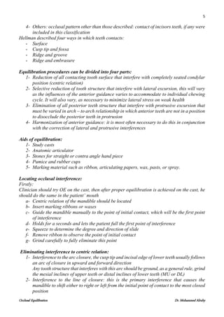 5
Occlusal Equilibration Dr. Mohammed Alruby
4- Others: occlusal pattern other than those described: contact of incisors teeth, if any were
included in this classification
Hellman described four ways in which teeth contacts:
- Surface
- Cusp tip and fossa
- Ridge and groove
- Ridge and embrasure
Equilibration procedures can be divided into four parts:
1- Reduction of all contacting tooth surface that interfere with completely seated condylar
position (centric relation)
2- Selective reduction of tooth structure that interfere with lateral excursion, this will vary
as the influences of the anterior guidance varies to accommodate to individual chewing
cycle. It will also vary, as necessary to minimize lateral stress on weak health
3- Elimination of all posterior teeth structure that interfere with protrusive excursion that
must be varied in arch – to arch relationship in which anterior teeth are not in a position
to disocclude the posterior teeth in protrusion
4- Harmonization of anterior guidance: it is most often necessary to do this in conjunction
with the correction of lateral and protrusive interferences
Aids of equilibration:
1- Study casts
2- Anatomic articulator
3- Stones for straight or contra angle hand piece
4- Pumice and rubber cups
5- Marking material such as ribbon, articulating papers, wax, pasts, or spray.
Locating occlusal interference:
Firstly:
Clinician should try OE on the cast, then after proper equilibration is achieved on the cast, he
should do the same in the patient’ mouth
a- Centric relation of the mandible should be located
b- Insert marking ribbons or waxes
c- Guide the mandible manually to the point of initial contact, which will be the first point
of interference
d- Holds for a seconds and lets the patient full the first point of interference
e- Squeeze to determine the degree and direction of slide
f- Remove ribbon to observe the point of initial contact
g- Grind carefully to fully eliminate this point
Eliminating interference to centric relation:
1- Interference to the arc closure, the cusp tip and incisal edge of lower teeth usually follows
an arc of closure in upward and forward direction
Any tooth structure that interferes with this arc should be ground, as a general rule, grind
the mesial inclines of upper teeth or distal inclines of lower teeth (MU or DL)
2- Interference to the line of closure: this is the primary interference that causes the
mandible to shift either to right or left from the initial point of contact to the most closed
position
 