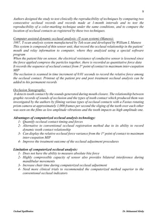 9
Occlusal Equilibration Dr. Mohammed Alruby
Authors designed the study to test clinically the reproducibility of techniques by comparing two
consecutive occlusal records and records made at 1-month intervals and to test the
reproducibility of a color-marking technique under the same conditions, and to compare the
location of occlusal contacts as registered by these two techniques.
Computer assisted dynamic occlusal analysis: (T-scan system) (Maness):
1987, T-scan analysis system manufactured by Tek-scan and developed by William L Maness
This system is composed of thin sensor unit, that record the occlusal relationship in the patient’
mouth and relay information to computer, where they analyzed using a special software
program
When the patient bite on sensor, the electrical resistance of conductive sensor is lessened since
the force applied compress the particles together, there is recorded as quantitative force data
It records the sequence of occlusal contact from 1st
point of contact to maximum inter-cuspation
MIP
The occlusion is scanned in time increment of 0.01 seconds to record the relative force among
the occlusal contact. Printout of the patient pre and post treatment occlusal analysis can be
added to his permanent records
Occlusion Sonography:
It detects tooth contact by the sounds generated during mouth closure. The relationship between
graphic records of sounds of occlusion and the types of tooth contact which produced them was
investigated by the authors by filming various types of occlusal contacts with a Fastax rotating
prism camera at approximately 1,000 frames per second the sliging of the teeth over each other
was seen on the films as low amplitude vibrations and the tooth impacts as high amplitude one.
Advantages of computerized occlusal analysis technology:
1- Quantify occlusal contact timing and forces
2- Alternative to conventional occlusal registration method due to its ability to record
dynamic tooth contact relationship
3- Can display the relative occlusal force variance from the 1st
point of contact to maximum
inter-cuspation MIP
4- Improve the treatment outcome of the occlusal adjustment procedures
Limitation of computerized occlusal analysis:
1- Does not have the ability to measure absolute bite force
2- Highly compressible capacity of sensor also provides bilateral interference during
mandibular movements
3- Increase chair time during computerized occlusal adjustment
4- Need more clinical trials to recommended the computerized method superior to the
conventional occlusal indicators
 