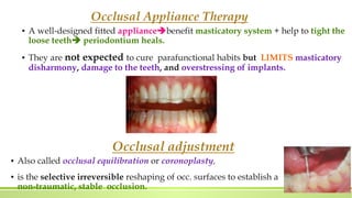 Occlusal Appliance Therapy
▪ A well-designed fitted appliancebenefit masticatory system + help to tight the
loose teeth periodontium heals.
▪ They are not expected to cure parafunctional habits but LIMITS masticatory
disharmony, damage to the teeth, and overstressing of implants.
Occlusal adjustment
▪ Also called occlusal equilibration or coronoplasty,
▪ is the selective irreversible reshaping of occ. surfaces to establish a
non-traumatic, stable occlusion.
 