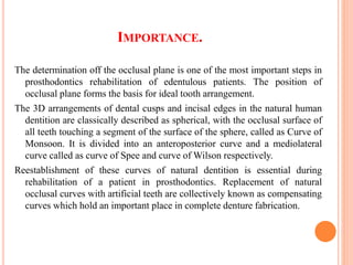 IMPORTANCE.
The determination off the occlusal plane is one of the most important steps in
prosthodontics rehabilitation of edentulous patients. The position of
occlusal plane forms the basis for ideal tooth arrangement.
The 3D arrangements of dental cusps and incisal edges in the natural human
dentition are classically described as spherical, with the occlusal surface of
all teeth touching a segment of the surface of the sphere, called as Curve of
Monsoon. It is divided into an anteroposterior curve and a mediolateral
curve called as curve of Spee and curve of Wilson respectively.
Reestablishment of these curves of natural dentition is essential during
rehabilitation of a patient in prosthodontics. Replacement of natural
occlusal curves with artificial teeth are collectively known as compensating
curves which hold an important place in complete denture fabrication.
 