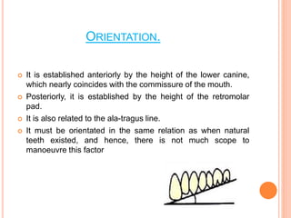 ORIENTATION.
 It is established anteriorly by the height of the lower canine,
which nearly coincides with the commissure of the mouth.
 Posteriorly, it is established by the height of the retromolar
pad.
 It is also related to the ala-tragus line.
 It must be orientated in the same relation as when natural
teeth existed, and hence, there is not much scope to
manoeuvre this factor
 