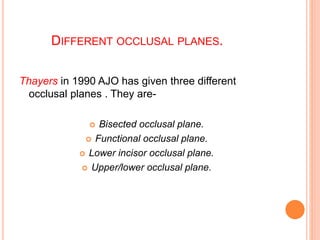 DIFFERENT OCCLUSAL PLANES.
Thayers in 1990 AJO has given three different
occlusal planes . They are-
 Bisected occlusal plane.
 Functional occlusal plane.
 Lower incisor occlusal plane.
 Upper/lower occlusal plane.
 