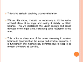  This curve assist in obtaining protrusive balance.
 Without this curve, it would be necessary to tilt the entire
occlusal plane at an angle and raising it distally, to obtain
balance. This will destabilize the upper denture and cause
damage to the rugae area, increasing bone resorption in this
area.
 This radius or steepness of the curve necessary to achieve
balance is dependent on the incisal and condylar guidance. It
is functionally and mechanically advantageous to keep it as
modest or shallow as possible.
 