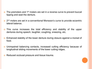  The premolars and 1st molars are set in a reverse curve to prevent buccal
tipping and seat the denture.
 2nd molars are set in a conventional Monsoon’s curve to provide eccentric
lateral balance.
 This curve increases the total efficiency and stability of the upper
dentures during speech, laughter, coughing, sneezing, etc.
 Enhanced stability of the lower denture during closure against a morsel of
food.
 Unimpaired balancing contacts, increased cutting efficiency because of
longitudinal sliding movements of the lower cutting ridges.
 Reduced occlusal pressure and tissue trauma.
 