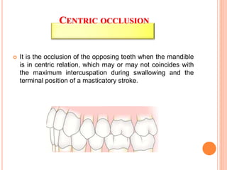 It is the occlusion of the opposing teeth when the mandible
is in centric relation, which may or may not coincides with
the maximum intercuspation during swallowing and the
terminal position of a masticatory stroke.
CENTRIC OCCLUSION
 
