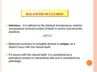  Definition:- It is defined as the bilateral simultaneous, anterior
and posterior occlusal contact of teeth in centric and eccentric
positions.
- GPT-9
 Balanced occlusion in complete denture is unique, as it
doesn't occur with the natural teeth.
 If it occurs with the natural teeth, it is considered as a
premature contact on nonworking side and is considered as
pathologic.
BALANCED OCCLUSION
 
