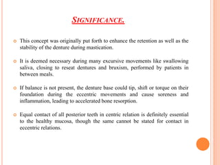 SIGNIFICANCE.
 This concept was originally put forth to enhance the retention as well as the
stability of the denture during mastication.
 It is deemed necessary during many excursive movements like swallowing
saliva, closing to reseat dentures and bruxism, performed by patients in
between meals.
 If balance is not present, the denture base could tip, shift or torque on their
foundation during the eccentric movements and cause soreness and
inflammation, leading to accelerated bone resorption.
 Equal contact of all posterior teeth in centric relation is definitely essential
to the healthy mucosa, though the same cannot be stated for contact in
eccentric relations.
 