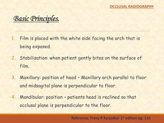 Basic Principles.
1. Film is placed with the white side facing the arch that is
being exposed.
2. Stabilization: when patient gently bites on the surface of
film.
3. Maxillary: position of head – Maxillary arch parallel to floor
and midsagital plane is perpendicular to floor.
4. Mandibular: position – patients head is reclined so that
occlusal plane is perpendicular to the floor.
Reference: Freny R Karjodkar 1st edition pg: 116
OCCLUSAL RADIOGRAPHY
 