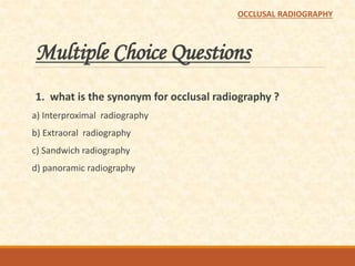 Multiple Choice Questions
1. what is the synonym for occlusal radiography ?
a) Interproximal radiography
b) Extraoral radiography
c) Sandwich radiography
d) panoramic radiography
OCCLUSAL RADIOGRAPHY
 
