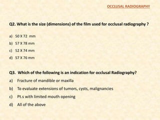 Q2. What is the size (dimensions) of the film used for occlusal radiography ?
a) 50 X 72 mm
b) 57 X 78 mm
c) 52 X 74 mm
d) 57 X 76 mm
Q3. Which of the following is an indication for occlusal Radiography?
a) Fracture of mandible or maxilla
b) To evaluate extensions of tumors, cysts, malignancies
c) Pt.s with limited mouth opening
d) All of the above
OCCLUSAL RADIOGRAPHY
 